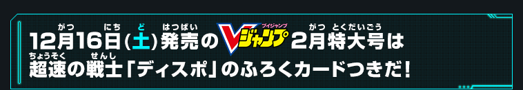 12月16日(土)発売のVジャンプ2月特大号は超速の戦士「ディスポ」のふろくカードつきだ！