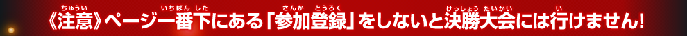 《注意》ページ一番下にある「参加登録」をしないと決勝大会には行けません！