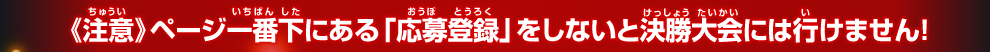 《注意》ページ一番下にある「参加登録」をしないと決勝大会には行けません！