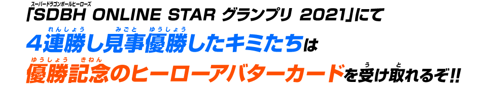 「SDBH ONLINE STAR グランプリ 2021」にて4連勝し見事優勝したキミたちは優勝記念のヒーローアバターカードを受け取れるぞ！！