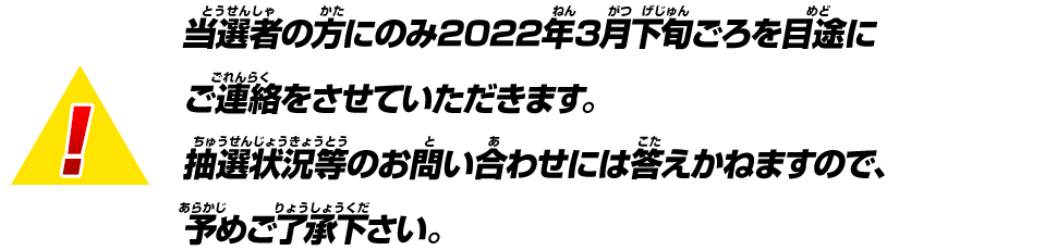 当選者の方にのみ2022年3月中旬ごろを目途にご連絡をさせていただきます。抽選状況等のお問い合わせには答えかねますので、予めご了承ください。