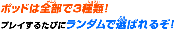 ポッドは全部で3種類!プレイするたびにランダムで選ばれるぞ!