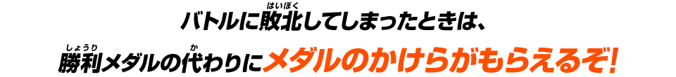 バトルに敗北してしまったときは、勝利メダルの代わりにメダルのかけらがもらえるぞ!