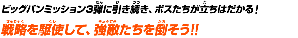 ビッグバンミッション3弾に引き続き、ボスたちが立ちはだかる！戦略を駆使して、強敵たちを倒そう！！