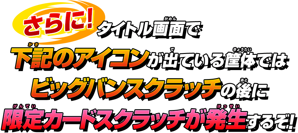 タイトル画面で下記のアイコンが出ている筐体ではビッグバンスクラッチの後に限定カードスクラッチが発生するぞ!