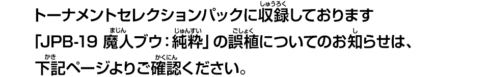 トーナメントセレクションパックに収録しております「JPB-19 魔人ブウ：純粋」の誤植についてのお知らせは、下記ページよりご確認ください。