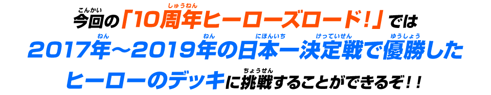 今回の「10周年ヒーローズロード！」では2017年～2019年の日本一決定戦で優勝したヒーローのデッキに挑戦することができるぞ！！