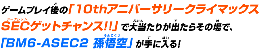 ゲームプレイ後の「アニバーサリーURゲットチャンス!!」で大当たりが出たらその場で、「BM2-077 孫悟空」が手に入る！