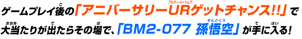 ゲームプレイ後の「アニバーサリーURゲットチャンス!!」で大当たりが出たらその場で、「BM2-077 孫悟空」が手に入る！