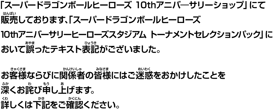 「スーパードラゴンボールヒーローズ 10thアニバ―サリショップ」にて販売しております、「スーパードラゴンボールヒーローズ 10thアニバーサリーヒーローズスタジアム トーナメントセレクションパック」において誤ったテキスト表記がございました。