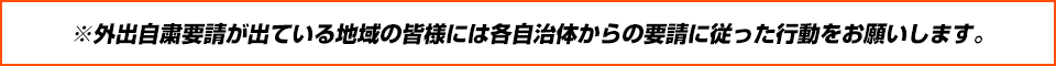 ※外出自粛要請が出ている地域の皆様には各自治体からの要請に従った行動をお願いします。