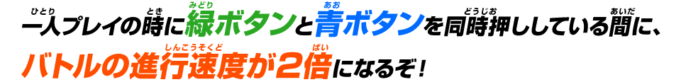 一人プレイの時に緑ボタンと青ボタンを同時押ししている間に、バトルの進行速度が2倍になるぞ！