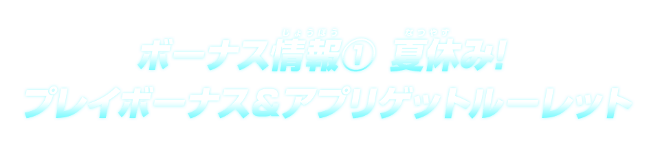 ボーナス情報①夏休み！プレイボーナス＆アプリゲットルーレット