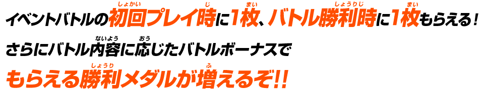 イベントバトルの初回プレイ時に1枚、バトル勝利時に1枚もらえる！さらにバトル内容に応じたバトルボーナスでもらえる勝利メダルが増えるぞ!!