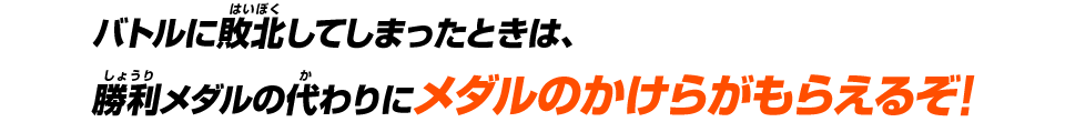 バトルに敗北してしまったときは、勝利メダルの代わりにメダルのかけらがもらえるぞ!