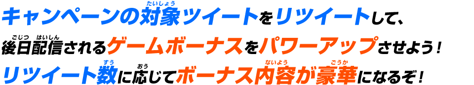 キャンペーンの対象ツイートをリツイートして、後日配信されるゲームボーナスをパワーアップさせよう!リツイート数に応じてボーナス内容が豪華になるぞ!