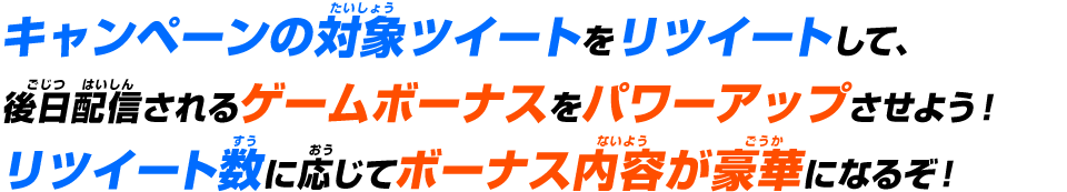 キャンペーンの対象ツイートをリツイートして、後日配信されるゲームボーナスをパワーアップさせよう！リツイート数に応じてボーナス内容が豪華になるぞ！