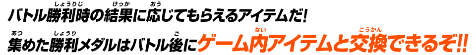 バトル勝利時の結果に応じてもらえるアイテムだ!集めた勝利メダルはバトル後にゲーム内アイテムと交換できるぞ!!