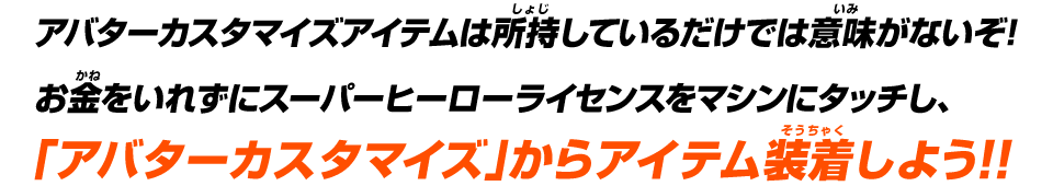 アバターカスタマイズアイテムは所持しているだけでは意味がないぞ!お金をいれずにスーパーヒーローライセンスをマシンにタッチし、「アバターカスタマイズ」からアイテム装着しよう!!