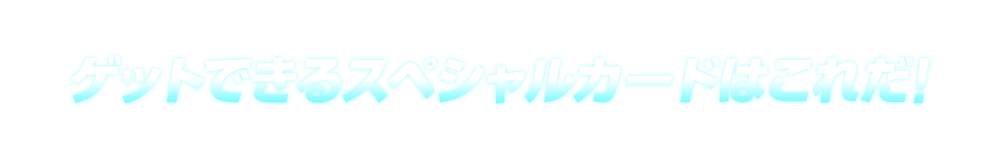 ゲットできるスペシャルカードはこれだ！