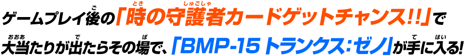 ゲームプレイ後の「究極戦士カードゲットチャンス!!」で大当たりが出たらその場で、「BMP-15 トランクス:ゼノ」が手に入る!