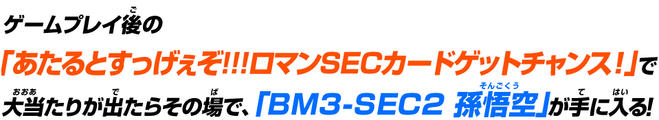 ゲームプレイ後の「究極戦士カードゲットチャンス!!」で大当たりが出たらその場で、「BM3-SEC2 孫悟空」が手に入る!