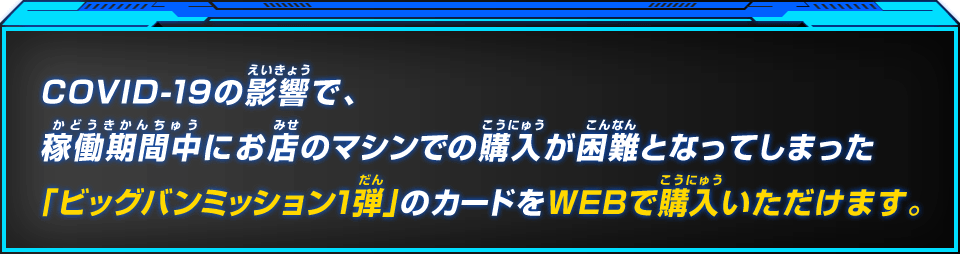 COVID-19の影響で、稼働期間中にお店のマシンでの購入が困難となってしまった「ビッグバンミッション1弾」のカードをWEBで購入いただけます。