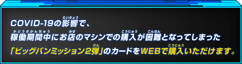 COVID-19の影響で、稼働期間中にお店のマシンでの購入が困難となってしまった「ビッグバンミッション2弾」のカードをWEBで購入いただけます。