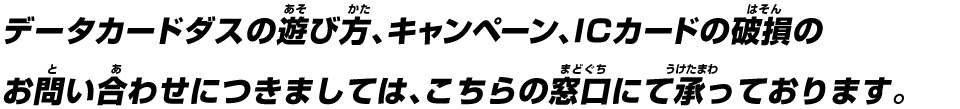 データカードダスの遊び方、キャンペーン、ICカードの破損のお問い合わせにつきましては、こちらの窓口にて承っております。
