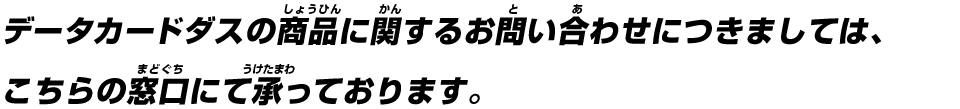 データカードダスの商品に関するお問い合わせにつきましては、こちらの窓口にて承っております。