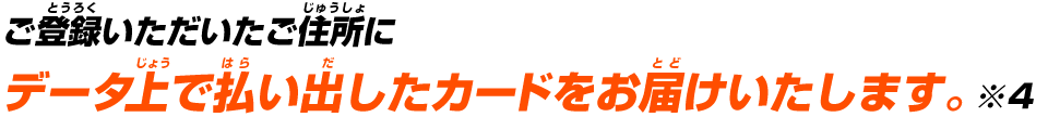 ご登録いただいたご住所にデータ上で払い出したカードをお届けいたします。