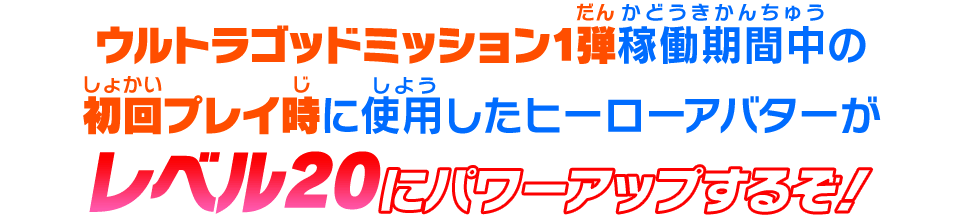 ウルトラゴッドミッション1弾稼働期間中の初回プレイ時に使用したヒーローアバターがレベル20にパワーアップするぞ！