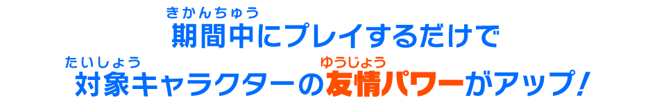 期間中にプレイするだけで対象キャラクターの友情パワーがアップ！