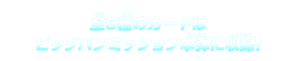 全6種のカードはビッグバンミッション本弾に収録！