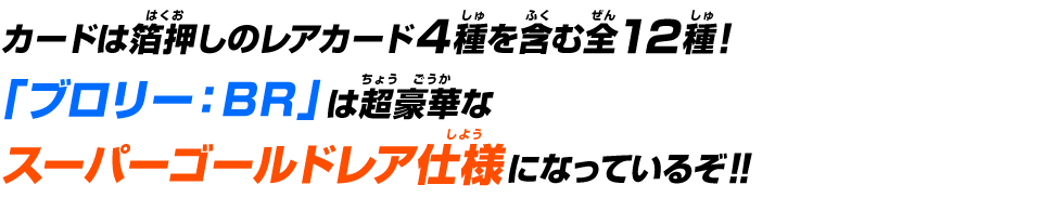 カードは箔押しのレアカード4種を含む全12種！「ブロリー：BR」は超豪華なスーパーゴールドレア仕様になっているぞ！！