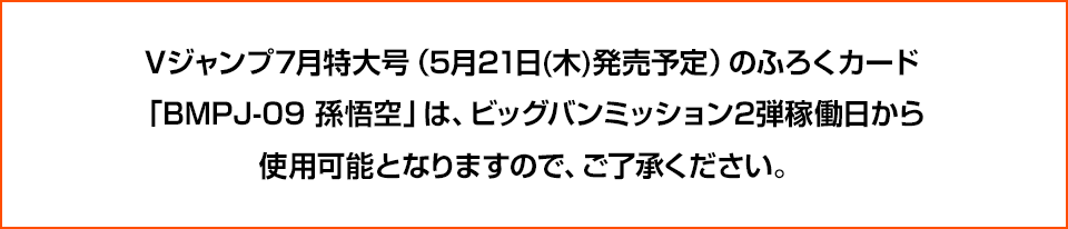 Vジャンプ7月特大号（5月21日(木)発売予定）のふろくカード「BMPJ-09 孫悟空」は、ビッグバンミッション2弾稼働日から使用可能となりますので、ご了承ください。