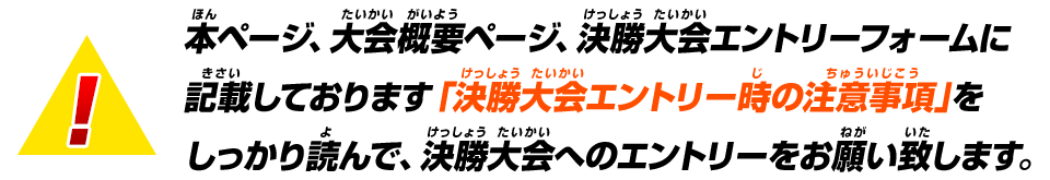 本ページ、大会概要ページ、決勝大会エントリーフォームに記載しております「決勝大会エントリー時の注意事項」をしっかり読んで、決勝大会へのエントリーをお願い致します。