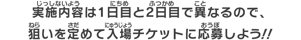 実施内容は1日目と2日目で異なるので、狙いを定めて入場チケットに応募しよう！！