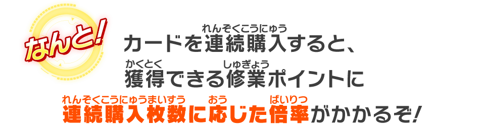 カードを連続購入すると、獲得出来る修業ポイントに連続購入枚数に応じた倍率がかかるぞ！