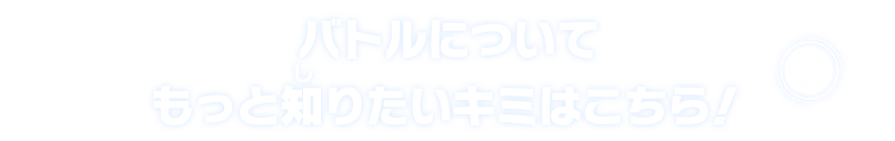 バトルについてもっと知りたいキミはこちら！