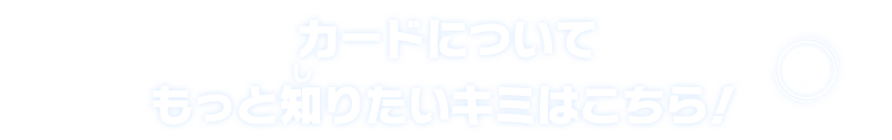 カードについてもっと知りたいキミはこちら！