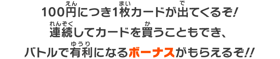 100円につき1枚カードが出てくるぞ！連続してカードを買うこともでき、バトルで有利になるボーナスがもらえるぞ！！