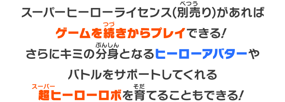 スーパーヒーローライセンス(別売り)があればゲームを続きからプレイできる！さらにキミの分身となるヒーローアバターやバトルをサポートしてくれる超ヒーローロボを育てることもできる！