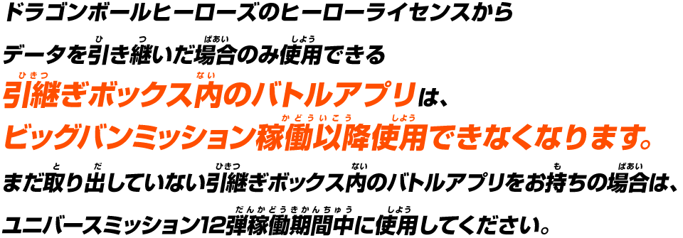 ドラゴンボールヒーローズのヒーローライセンスからデータを引き継いだ場合のみ使用できる引継ぎボックス内のバトルアプリはビッグバンミッション稼働以降使用できなくなります。