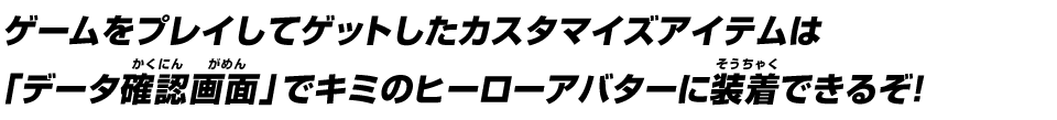 ゲームをプレイしてゲットしたカスタマイズアイテムは「データ確認画面」でキミのヒーローアバターに装着できるぞ！