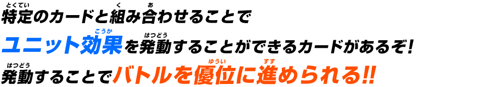 特定のカードと組み合わせることでユニット効果を発動することができるカードがあるぞ！発動することでバトルを優位に進められる!!