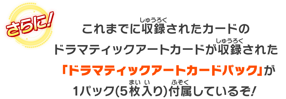 これまでに収録されたカードのドラマティックアートカードが収録された「ドラマティックアートカードパック」が1パック(5枚入り)付属しているぞ！