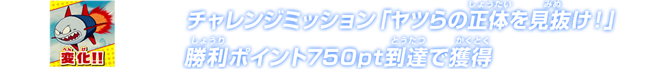 チャレンジミッション「ヤツらの正体を見抜け！」勝利ポイント750pt到達で獲得