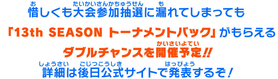 惜しくも大会参加抽選に漏れてしまっても「13th SEASON トーナメントパック」がもらえるダブルチャンスを開催予定！！