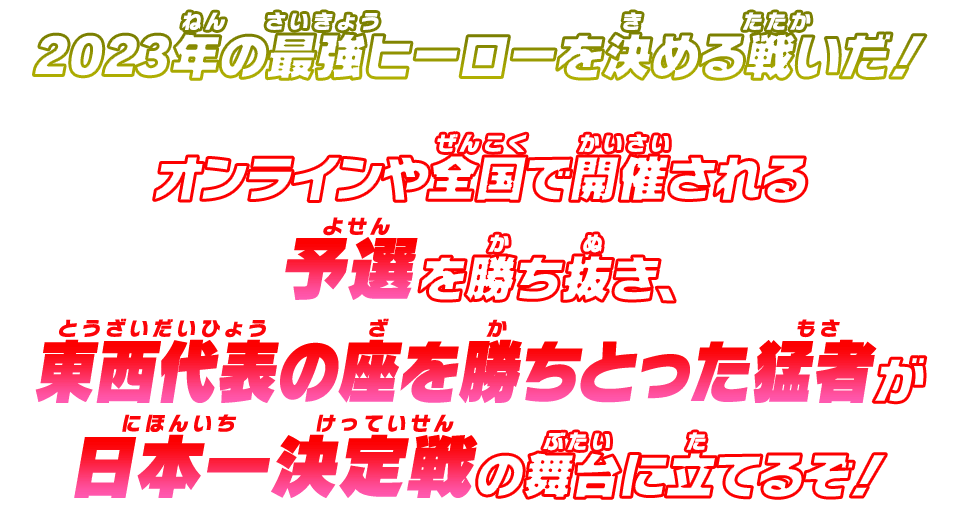 2023年の最強ヒーローを決める戦いだ!オンラインや全国で開催される予選を勝ち抜き、東西代表の座を勝ちとった猛者が日本一決定戦の舞台に立てるぞ!